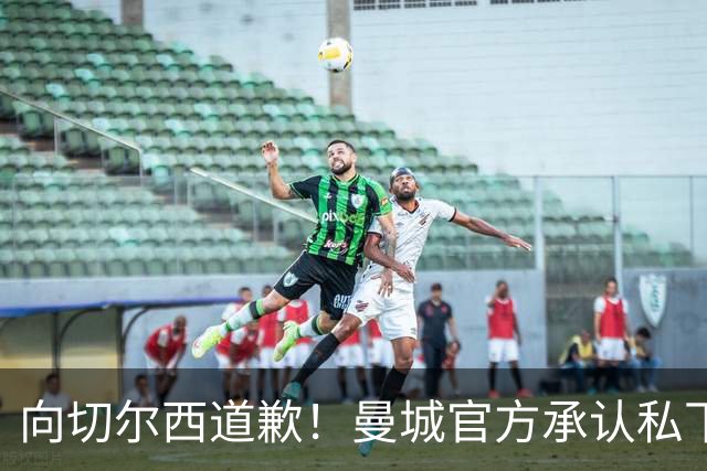 向切尔西道歉！曼城官方承认私下接触，马雷斯卡致歉：造成了困扰